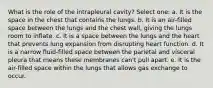 What is the role of the intrapleural cavity? Select one: a. It is the space in the chest that contains the lungs. b. It is an air-filled space between the lungs and the chest wall, giving the lungs room to inflate. c. It is a space between the lungs and the heart that prevents lung expansion from disrupting heart function. d. It is a narrow fluid-filled space between the parietal and visceral pleura that means these membranes can't pull apart. e. It is the air-filled space within the lungs that allows gas exchange to occur.