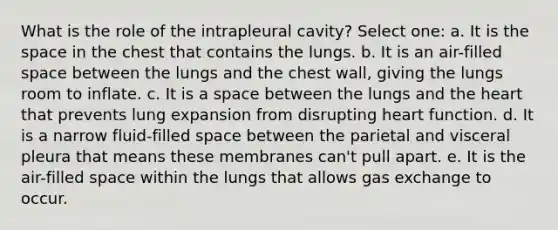 What is the role of the intrapleural cavity? Select one: a. It is the space in the chest that contains the lungs. b. It is an air-filled space between the lungs and the chest wall, giving the lungs room to inflate. c. It is a space between the lungs and the heart that prevents lung expansion from disrupting heart function. d. It is a narrow fluid-filled space between the parietal and visceral pleura that means these membranes can't pull apart. e. It is the air-filled space within the lungs that allows gas exchange to occur.