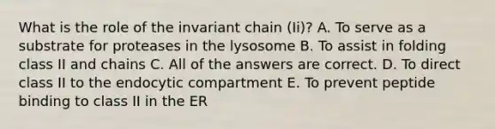 What is the role of the invariant chain (Ii)? A. To serve as a substrate for proteases in the lysosome B. To assist in folding class II and chains C. All of the answers are correct. D. To direct class II to the endocytic compartment E. To prevent peptide binding to class II in the ER