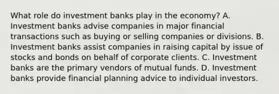 What role do investment banks play in the​ economy? A. Investment banks advise companies in major financial transactions such as buying or selling companies or divisions. B. Investment banks assist companies in raising capital by issue of stocks and bonds on behalf of corporate clients. C. Investment banks are the primary vendors of mutual funds. D. Investment banks provide financial planning advice to individual investors.