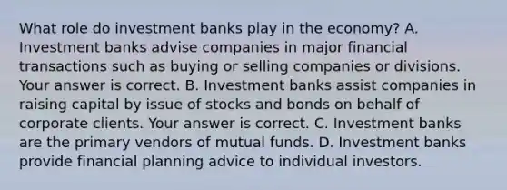 What role do investment banks play in the economy? A. Investment banks advise companies in major financial transactions such as buying or selling companies or divisions. Your answer is correct. B. Investment banks assist companies in raising capital by issue of stocks and bonds on behalf of corporate clients. Your answer is correct. C. Investment banks are the primary vendors of mutual funds. D. Investment banks provide financial planning advice to individual investors.