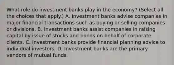 What role do investment banks play in the​ economy? ​(Select all the choices that​ apply.) A. Investment banks advise companies in major financial transactions such as buying or selling companies or divisions. B. Investment banks assist companies in raising capital by issue of stocks and bonds on behalf of corporate clients. C. Investment banks provide financial planning advice to individual investors. D. Investment banks are the primary vendors of mutual funds.