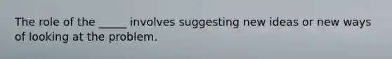 The role of the _____ involves suggesting new ideas or new ways of looking at the problem.