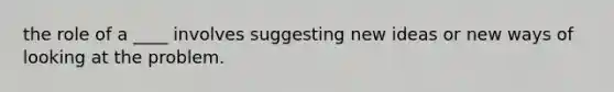 the role of a ____ involves suggesting new ideas or new ways of looking at the problem.