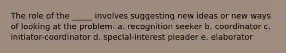 The role of the _____ involves suggesting new ideas or new ways of looking at the problem. a. recognition seeker b. coordinator c. initiator-coordinator d. special-interest pleader e. elaborator