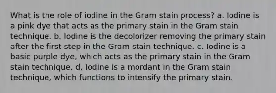 What is the role of iodine in the Gram stain process? a. Iodine is a pink dye that acts as the primary stain in the Gram stain technique. b. Iodine is the decolorizer removing the primary stain after the first step in the Gram stain technique. c. Iodine is a basic purple dye, which acts as the primary stain in the Gram stain technique. d. Iodine is a mordant in the Gram stain technique, which functions to intensify the primary stain.