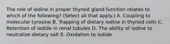 The role of iodine in proper thyroid gland function relates to which of the following? (Select all that apply.) A. Coupling to molecular tyrosine B. Trapping of dietary iodine in thyroid cells C. Retention of iodide in renal tubules D. The ability of iodine to neutralize dietary salt E. Oxidation to iodide