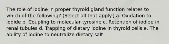 The role of iodine in proper thyroid gland function relates to which of the following? (Select all that apply.) a. Oxidation to iodide b. Coupling to molecular tyrosine c. Retention of iodide in renal tubules d. Trapping of dietary iodine in thyroid cells e. The ability of iodine to neutralize dietary salt