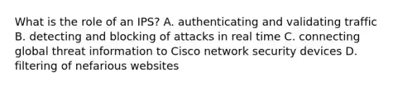 What is the role of an IPS? A. authenticating and validating traffic B. detecting and blocking of attacks in real time C. connecting global threat information to Cisco network security devices D. filtering of nefarious websites