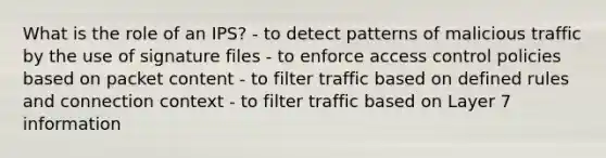 What is the role of an IPS? - to detect patterns of malicious traffic by the use of signature files - to enforce access control policies based on packet content - to filter traffic based on defined rules and connection context - to filter traffic based on Layer 7 information