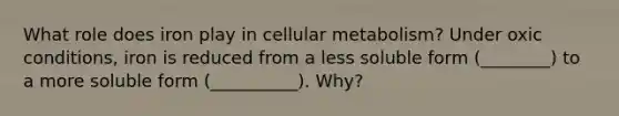 What role does iron play in cellular metabolism? Under oxic conditions, iron is reduced from a less soluble form (________) to a more soluble form (__________). Why?