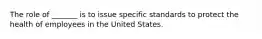 The role of _______ is to issue specific standards to protect the health of employees in the United States.