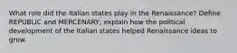 What role did the Italian states play in the Renaissance? Define REPUBLIC and MERCENARY; explain how the political development of the Italian states helped Renaissance ideas to grow.