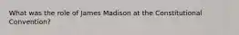 What was the role of James Madison at the Constitutional Convention?