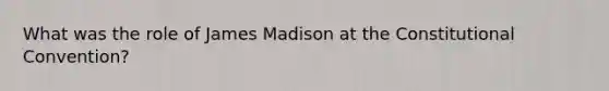 What was the role of James Madison at the Constitutional Convention?