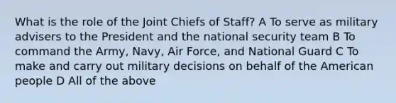 What is the role of the Joint Chiefs of Staff? A To serve as military advisers to the President and the national security team B To command the Army, Navy, Air Force, and National Guard C To make and carry out military decisions on behalf of the American people D All of the above