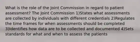 What is the role of the Joint Commission in regard to patient assessment? The Joint Commission 1)States what assessments are collected by individuals with different credentials 2)Regulates the time frames for when assessments should be completed 3)Identifies how data are to be collected and documented 4)Sets standards for what and when to assess the patients