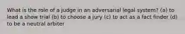 What is the role of a judge in an adversarial legal system? (a) to lead a show trial (b) to choose a jury (c) to act as a fact finder (d) to be a neutral arbiter