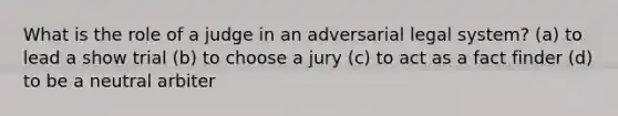 What is the role of a judge in an adversarial legal system? (a) to lead a show trial (b) to choose a jury (c) to act as a fact finder (d) to be a neutral arbiter