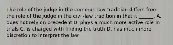 The role of the judge in the common-law tradition differs from the role of the judge in the civil-law tradition in that it ______. A. does not rely on precedent B. plays a much more active role in trials C. is charged with finding the truth D. has much more discretion to interpret the law