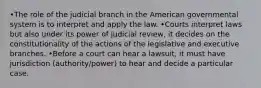 •The role of the judicial branch in the American governmental system is to interpret and apply the law. •Courts interpret laws but also under its power of judicial review, it decides on the constitutionality of the actions of the legislative and executive branches. •Before a court can hear a lawsuit, it must have jurisdiction (authority/power) to hear and decide a particular case.