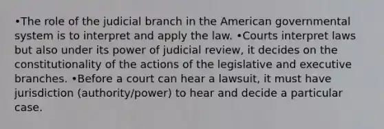 •The role of the judicial branch in the American governmental system is to interpret and apply the law. •Courts interpret laws but also under its power of judicial review, it decides on the constitutionality of the actions of the legislative and executive branches. •Before a court can hear a lawsuit, it must have jurisdiction (authority/power) to hear and decide a particular case.