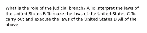 What is the role of the judicial branch? A To interpret the laws of the United States B To make the laws of the United States C To carry out and execute the laws of the United States D All of the above