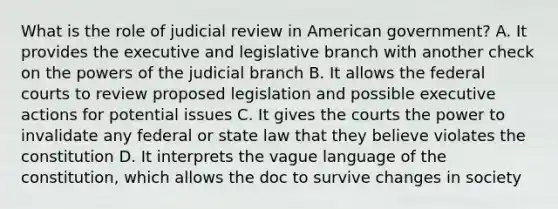 What is the role of judicial review in American government? A. It provides the executive and legislative branch with another check on the powers of the judicial branch B. It allows the federal courts to review proposed legislation and possible executive actions for potential issues C. It gives the courts the power to invalidate any federal or state law that they believe violates the constitution D. It interprets the vague language of the constitution, which allows the doc to survive changes in society