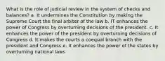 What is the role of judicial review in the system of checks and balances? a. It undermines the Constitution by making the Supreme Court the final arbiter of the law b. IT enhances the power of Congress by overturning decisions of the president. c. It enhances the power of the president by overturning decisions of Congress d. It makes the courts a coequal branch with the president and Congress e. It enhances the power of the states by overturning national laws