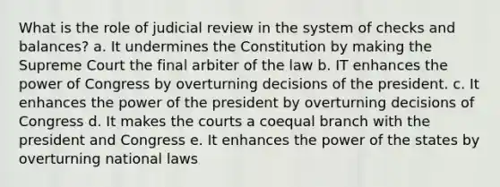 What is the role of judicial review in the system of checks and balances? a. It undermines the Constitution by making the Supreme Court the final arbiter of the law b. IT enhances the power of Congress by overturning decisions of the president. c. It enhances the power of the president by overturning decisions of Congress d. It makes the courts a coequal branch with the president and Congress e. It enhances the power of the states by overturning national laws