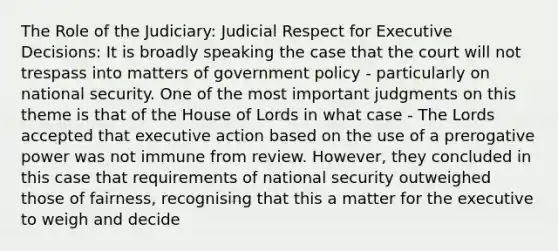 The Role of the Judiciary: Judicial Respect for Executive Decisions: It is broadly speaking the case that the court will not trespass into matters of government policy - particularly on national security. One of the most important judgments on this theme is that of the House of Lords in what case - The Lords accepted that executive action based on the use of a prerogative power was not immune from review. However, they concluded in this case that requirements of national security outweighed those of fairness, recognising that this a matter for the executive to weigh and decide