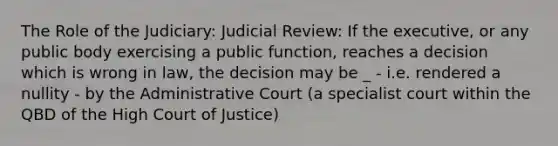 The Role of the Judiciary: Judicial Review: If the executive, or any public body exercising a public function, reaches a decision which is wrong in law, the decision may be _ - i.e. rendered a nullity - by the Administrative Court (a specialist court within the QBD of the High Court of Justice)