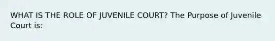 WHAT IS THE ROLE OF JUVENILE COURT? The Purpose of Juvenile Court is: