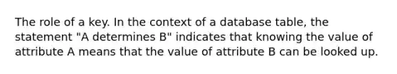 The role of a key. In the context of a database table, the statement "A determines B" indicates that knowing the value of attribute A means that the value of attribute B can be looked up.