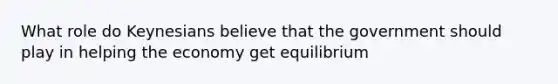 What role do Keynesians believe that the government should play in helping the economy get equilibrium