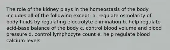 The role of the kidney plays in the homeostasis of the body includes all of the following except: a. regulate osmolarity of body fluids by regulating electrolyte elimination b. help regulate acid-base balance of the body c. control blood volume and blood pressure d. control lymphocyte count e. help regulate blood calcium levels