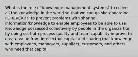 What is the role of knowledge management systems? to collect all the knowledge in the world so that we can go skateboarding FOREVER!!!! to prevent problems with sharing information/knowledge to enable employees to be able to use Knowledge possessed collectively by people in the organiza-tion; by doing so, both process quality and team capability improve to create value from intellectual capital and sharing that knowledge with employees, manag-ers, suppliers, customers, and others who need that capital.