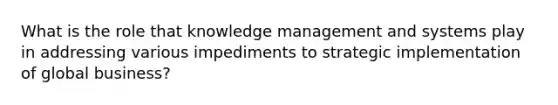 What is the role that knowledge management and systems play in addressing various impediments to strategic implementation of global business?