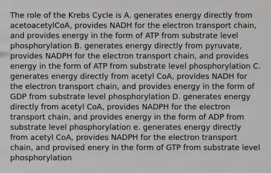 The role of the Krebs Cycle is A. generates energy directly from acetoacetylCoA, provides NADH for the electron transport chain, and provides energy in the form of ATP from substrate level phosphorylation B. generates energy directly from pyruvate, provides NADPH for the electron transport chain, and provides energy in the form of ATP from substrate level phosphorylation C. generates energy directly from acetyl CoA, provides NADH for the electron transport chain, and provides energy in the form of GDP from substrate level phosphorylation D. generates energy directly from acetyl CoA, provides NADPH for the electron transport chain, and provides energy in the form of ADP from substrate level phosphorylation e. generates energy directly from acetyl CoA, provides NADPH for the electron transport chain, and provised enery in the form of GTP from substrate level phosphorylation