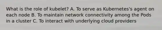 What is the role of kubelet? A. To serve as Kubernetes's agent on each node B. To maintain network connectivity among the Pods in a cluster C. To interact with underlying cloud providers