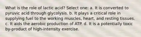 What is the role of lactic acid? Select one: a. It is converted to pyruvic acid through glycolysis. b. It plays a critical role in supplying fuel to the working muscles, heart, and resting tissues. c. It aids the aerobic production of ATP. d. It is a potentially toxic by-product of high-intensity exercise.