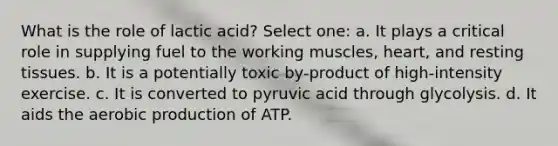 What is the role of lactic acid? Select one: a. It plays a critical role in supplying fuel to the working muscles, heart, and resting tissues. b. It is a potentially toxic by-product of high-intensity exercise. c. It is converted to pyruvic acid through glycolysis. d. It aids the aerobic production of ATP.