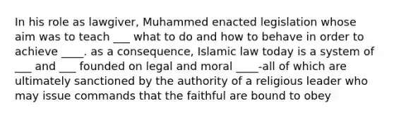 In his role as lawgiver, Muhammed enacted legislation whose aim was to teach ___ what to do and how to behave in order to achieve ____. as a consequence, Islamic law today is a system of ___ and ___ founded on legal and moral ____-all of which are ultimately sanctioned by the authority of a religious leader who may issue commands that the faithful are bound to obey