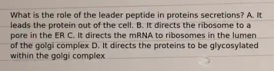 What is the role of the leader peptide in proteins secretions? A. It leads the protein out of the cell. B. It directs the ribosome to a pore in the ER C. It directs the mRNA to ribosomes in the lumen of the golgi complex D. It directs the proteins to be glycosylated within the golgi complex