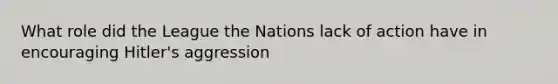 What role did the League the Nations lack of action have in encouraging Hitler's aggression