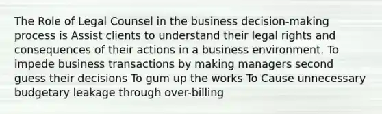 The Role of Legal Counsel in the business decision-making process is Assist clients to understand their legal rights and consequences of their actions in a business environment. To impede business transactions by making managers second guess their decisions To gum up the works To Cause unnecessary budgetary leakage through over-billing