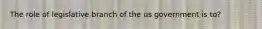 The role of legislative branch of the us government is to?