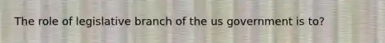 The role of legislative branch of the us government is to?