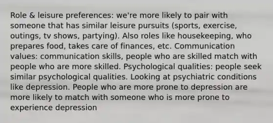 Role & leisure preferences: we're more likely to pair with someone that has similar leisure pursuits (sports, exercise, outings, tv shows, partying). Also roles like housekeeping, who prepares food, takes care of finances, etc. Communication values: communication skills, people who are skilled match with people who are more skilled. Psychological qualities: people seek similar psychological qualities. Looking at psychiatric conditions like depression. People who are more prone to depression are more likely to match with someone who is more prone to experience depression