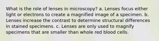 What is the role of lenses in microscopy? a. Lenses focus either light or electrons to create a magnified image of a specimen. b. Lenses increase the contrast to determine structural differences in stained specimens. c. Lenses are only used to magnify specimens that are smaller than whole red blood cells.